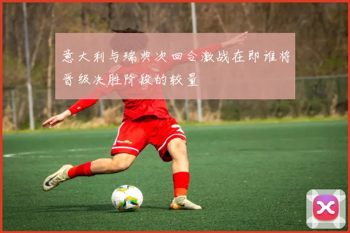 意大利与瑞典次回合激战在即谁将晋级决胜阶段的较量