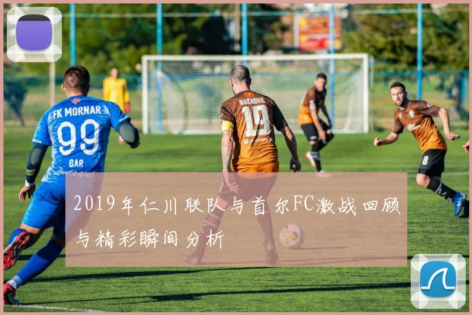 2019年仁川联队与首尔FC激战回顾与精彩瞬间分析