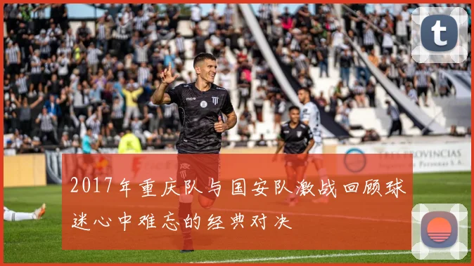2017年重庆队与国安队激战回顾球迷心中难忘的经典对决
