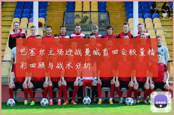 巴塞尔主场迎战曼城首回合较量精彩回顾与战术分析