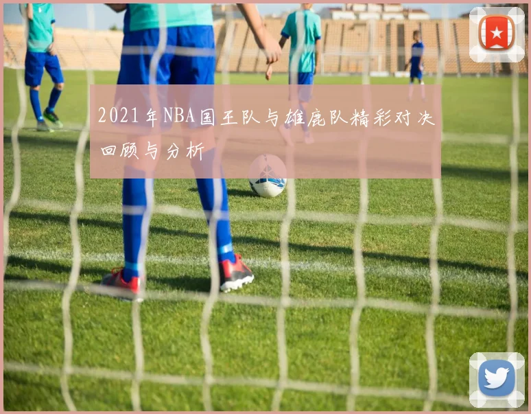 2021年NBA国王队与雄鹿队精彩对决回顾与分析