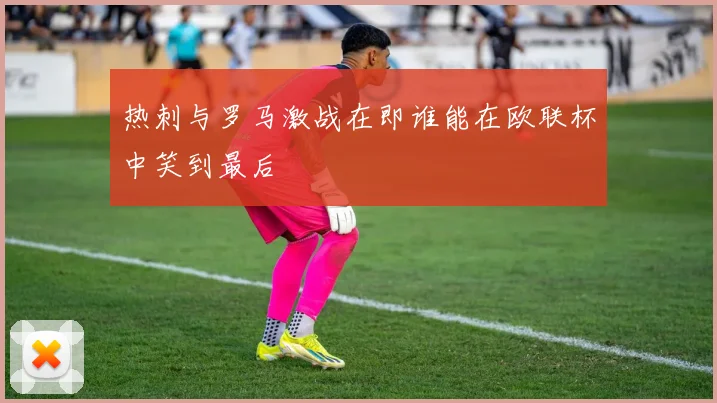 热刺与罗马激战在即谁能在欧联杯中笑到最后