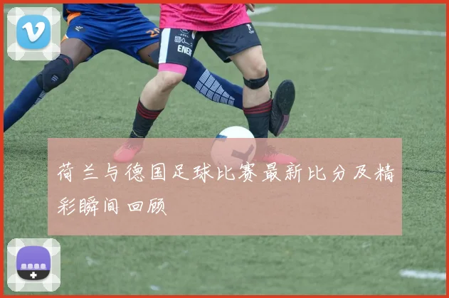 荷兰与德国足球比赛最新比分及精彩瞬间回顾