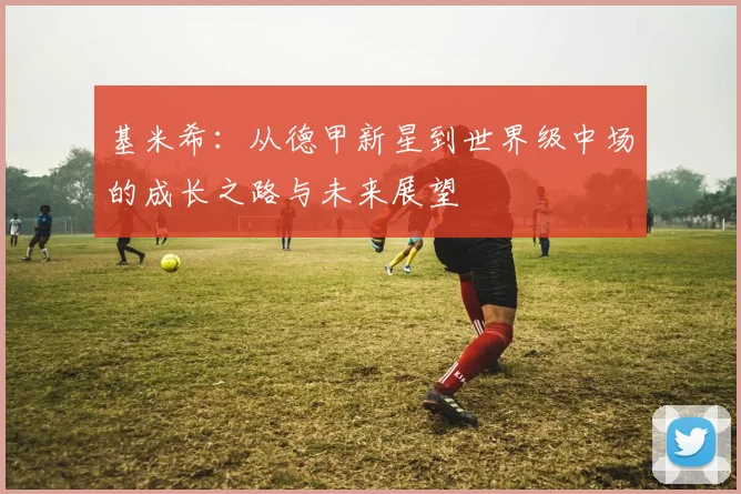 基米希：从德甲新星到世界级中场的成长之路与未来展望