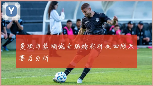 曼联与盐湖城全场精彩对决回顾及赛后分析