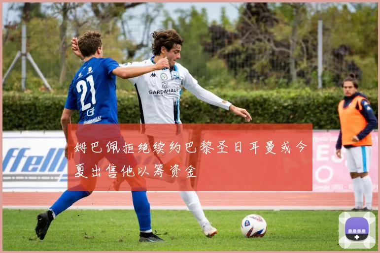 姆巴佩拒绝续约巴黎圣日耳曼或今夏出售他以筹资金